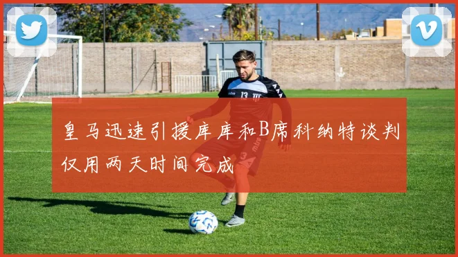 皇马迅速引援库库和B席科纳特谈判仅用两天时间完成