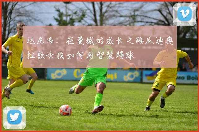 达尼洛：在曼城的成长之路瓜迪奥拉教会我如何用智慧踢球