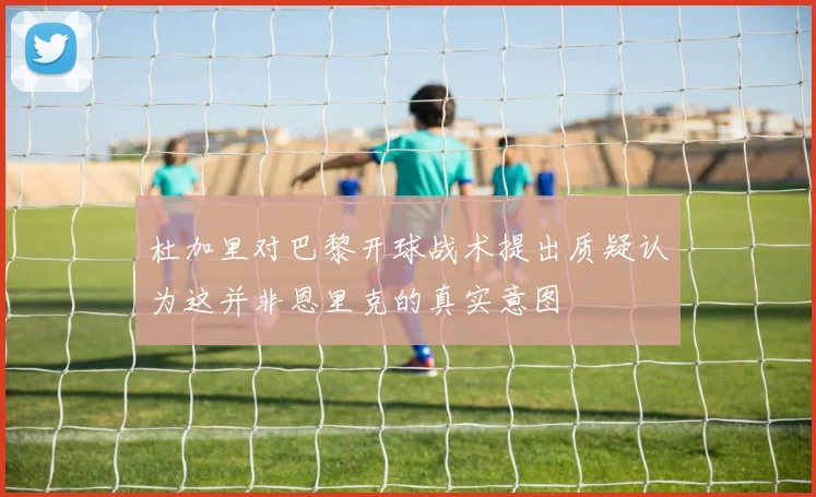 杜加里对巴黎开球战术提出质疑认为这并非恩里克的真实意图