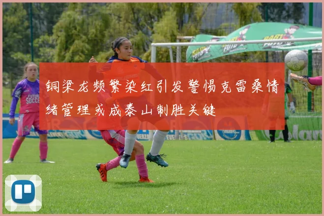 铜梁龙频繁染红引发警惕克雷桑情绪管理或成泰山制胜关键