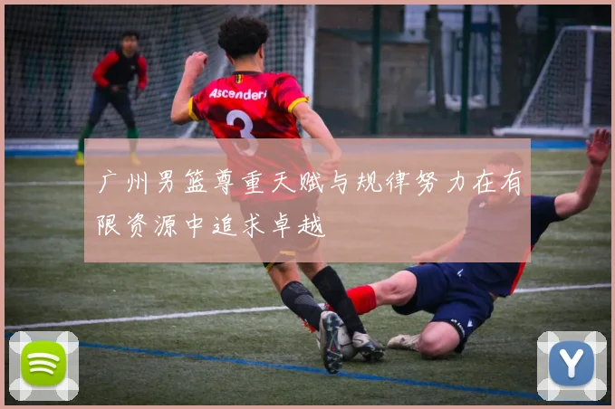 广州男篮尊重天赋与规律努力在有限资源中追求卓越