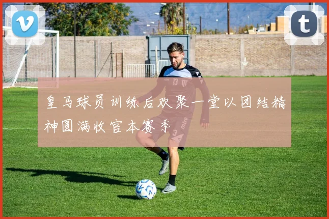 皇马球员训练后欢聚一堂以团结精神圆满收官本赛季