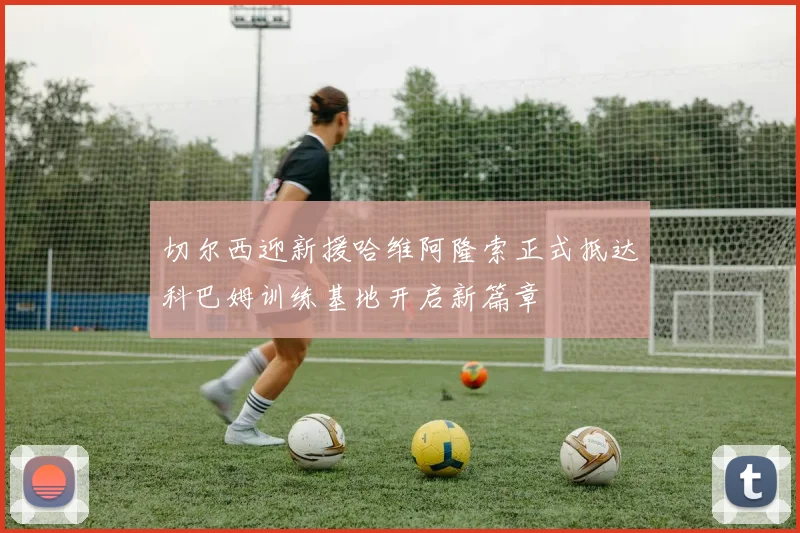 切尔西迎新援哈维阿隆索正式抵达科巴姆训练基地开启新篇章
