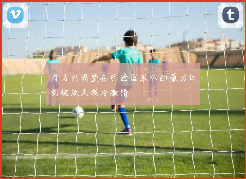 内马尔渴望在巴西国家队的最后时刻绽放天赋与激情