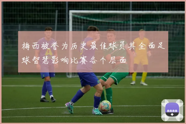 梅西被誉为历史最佳球员其全面足球智慧影响比赛各个层面