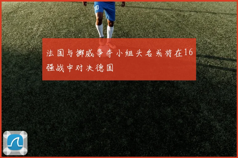 法国与挪威争夺小组头名或将在16强战中对决德国