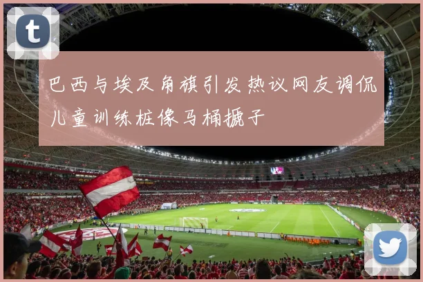巴西与埃及角旗引发热议网友调侃儿童训练桩像马桶搋子