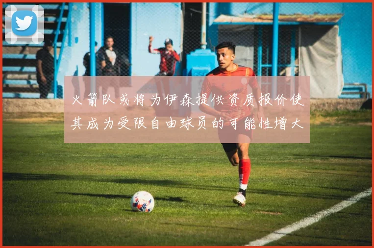 火箭队或将为伊森提供资质报价使其成为受限自由球员的可能性增大