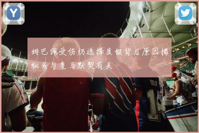 姆巴佩受伤仍选择度假背后原因揭秘或与皇马默契有关