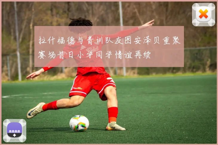 拉什福德与青训队友图安泽贝重聚赛场昔日小学同学情谊再续