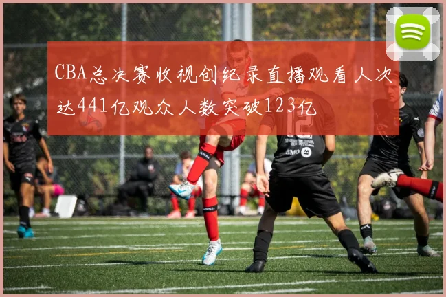 CBA总决赛收视创纪录直播观看人次达441亿观众人数突破123亿